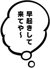 早起きして来てや〜